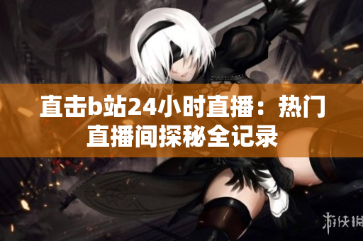 直击b站24小时直播：热门直播间探秘全记录