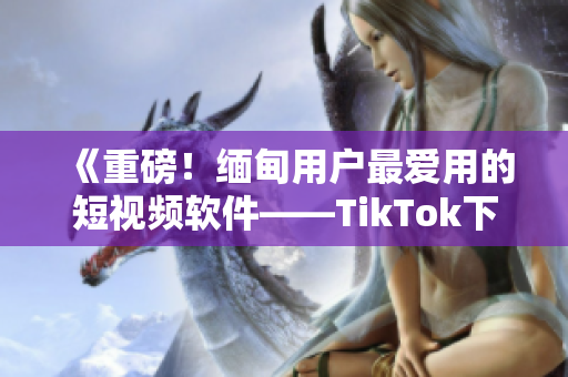 《重磅！缅甸用户最爱用的短视频软件——TikTok下载指南》