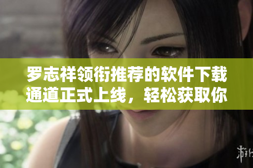 罗志祥领衔推荐的软件下载通道正式上线，轻松获取你所需的软件资源
