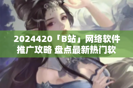 2024420「B站」网络软件推广攻略 盘点最新热门软件应用趋势