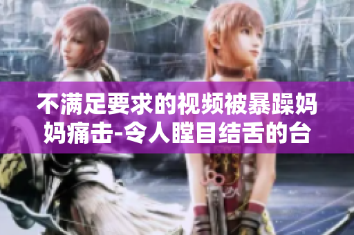 不满足要求的视频被暴躁妈妈痛击-令人瞠目结舌的台风式爆发！