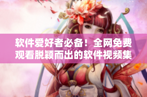 软件爱好者必备！全网免费观看脱颖而出的软件视频集锦