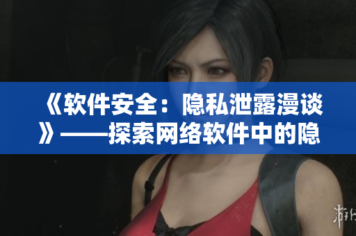 《软件安全：隐私泄露漫谈》——探索网络软件中的隐私保护和数据安全问题