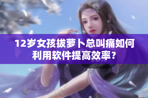 12岁女孩拔萝卜总叫痛如何利用软件提高效率？