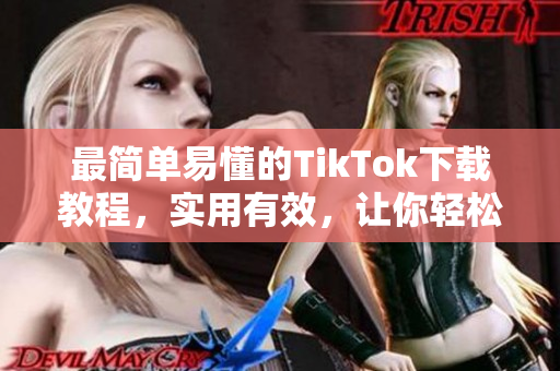 最简单易懂的TikTok下载教程，实用有效，让你轻松入手