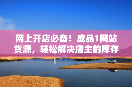 网上开店必备！成品1网站货源，轻松解决店主的库存烦恼！