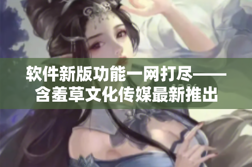 软件新版功能一网打尽——含羞草文化传媒最新推出