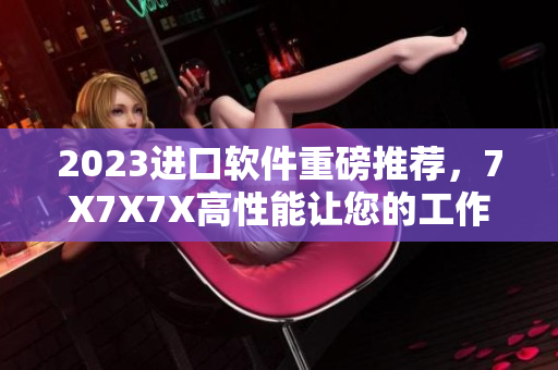 2023进口软件重磅推荐，7X7X7X高性能让您的工作无压力！