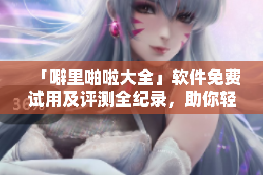 「噼里啪啦大全」软件免费试用及评测全纪录，助你轻松选出最佳解决方案