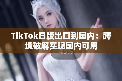 TikTok日版出口到国内：跨境破解实现国内可用
