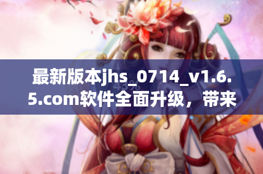 最新版本jhs_0714_v1.6.5.com软件全面升级，带来更出色的性能体验
