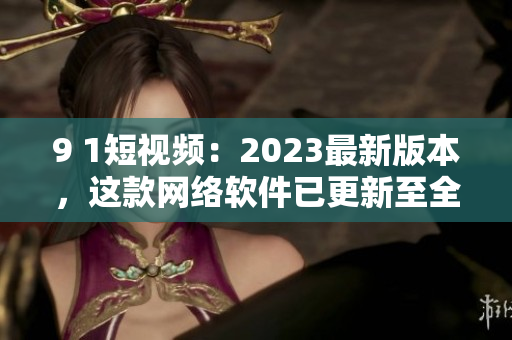 9 1短视频：2023最新版本，这款网络软件已更新至全新高度！