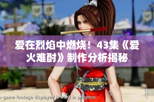 爱在烈焰中燃烧！43集《爱火难酎》制作分析揭秘