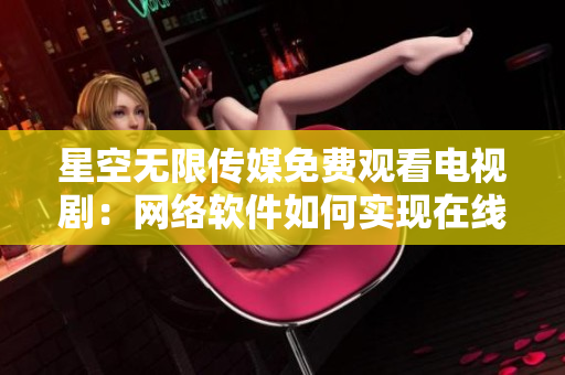 星空无限传媒免费观看电视剧：网络软件如何实现在线流媒体播放？
