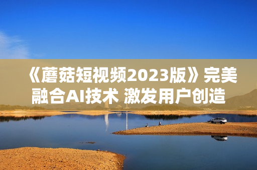 《蘑菇短视频2023版》完美融合AI技术 激发用户创造无限可能