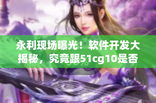 永利现场曝光！软件开发大揭秘，究竟跟51cg10是否相关？