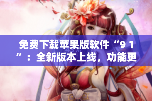 免费下载苹果版软件“9 1”：全新版本上线，功能更强大