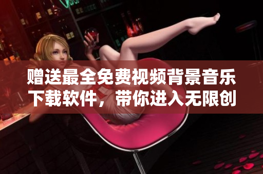 赠送最全免费视频背景音乐下载软件，带你进入无限创意空间