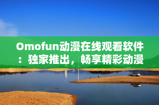Omofun动漫在线观看软件：独家推出，畅享精彩动漫世界