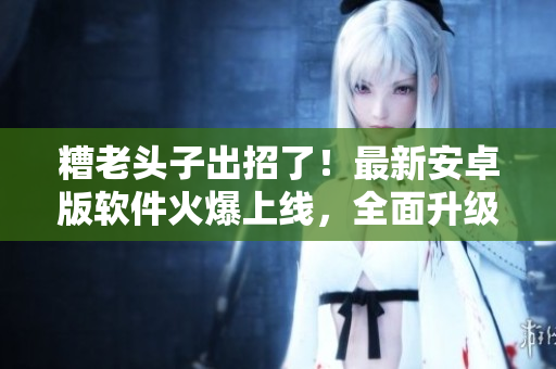 糟老头子出招了！最新安卓版软件火爆上线，全面升级，快来感受极致体验！