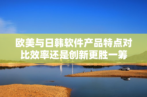 欧美与日韩软件产品特点对比效率还是创新更胜一筹