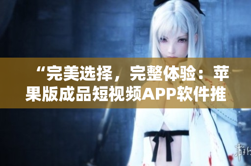 “完美选择，完整体验：苹果版成品短视频APP软件推荐”