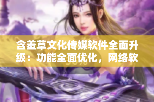 含羞草文化传媒软件全面升级：功能全面优化，网络软件编辑必备利器
