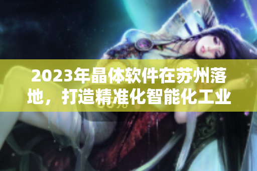 2023年晶体软件在苏州落地，打造精准化智能化工业解决方案