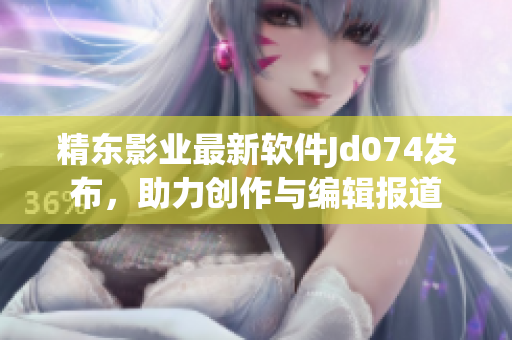 精东影业最新软件Jd074发布，助力创作与编辑报道