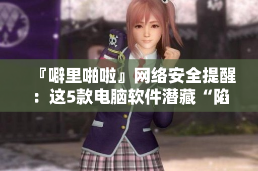 『噼里啪啦』网络安全提醒：这5款电脑软件潜藏“陷阱”！