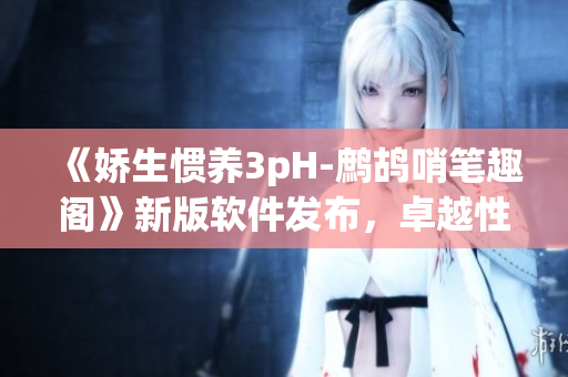 《娇生惯养3pH-鹧鸪哨笔趣阁》新版软件发布，卓越性能瞬间上线！