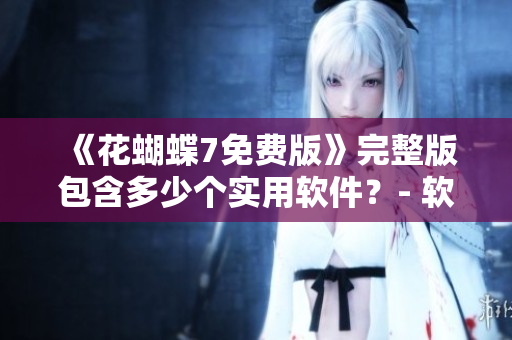 《花蝴蝶7免费版》完整版包含多少个实用软件？- 软件编辑专家解析