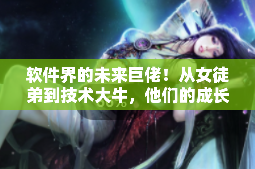 软件界的未来巨佬！从女徒弟到技术大牛，他们的成长之路