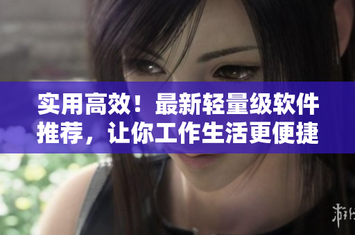 实用高效！最新轻量级软件推荐，让你工作生活更便捷！