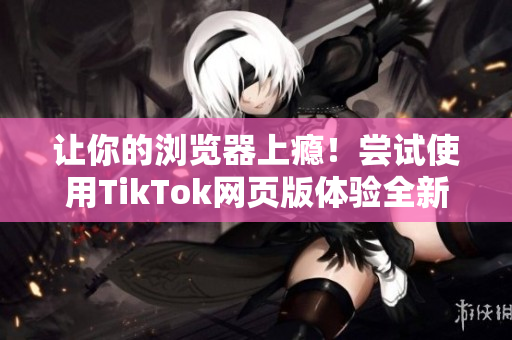 让你的浏览器上瘾！尝试使用TikTok网页版体验全新世界