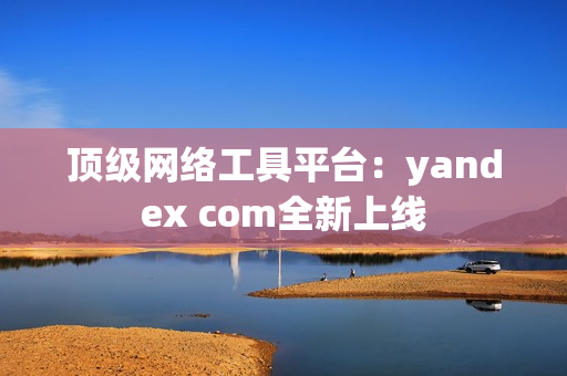 顶级网络工具平台：yandex com全新上线