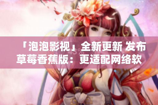 「泡泡影视」全新更新 发布草莓香蕉版：更适配网络软件，优化用户体验！