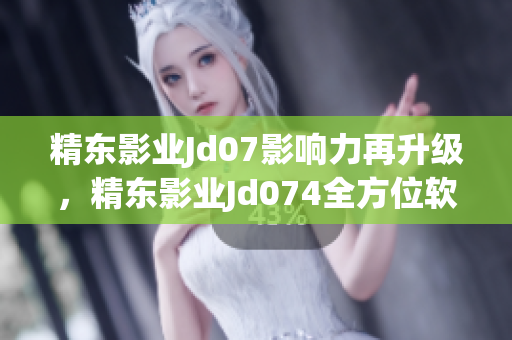 精东影业Jd07影响力再升级，精东影业Jd074全方位软件引领新潮流