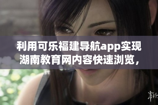 利用可乐福建导航app实现湖南教育网内容快速浏览，为教育者提供便捷访问