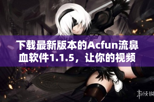下载最新版本的Acfun流鼻血软件1.1.5，让你的视频观看体验更加刺激