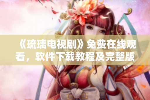 《琉璃电视剧》免费在线观看，软件下载教程及完整版播放指南