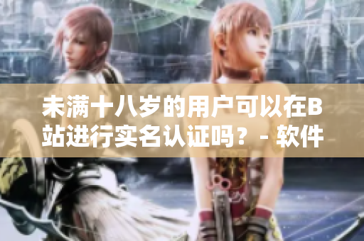 未满十八岁的用户可以在B站进行实名认证吗？- 软件相关问题详解