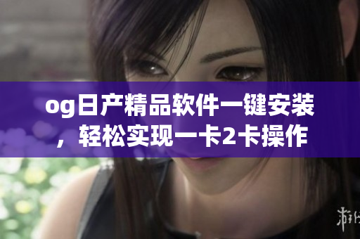 og日产精品软件一键安装，轻松实现一卡2卡操作