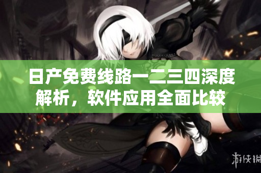 日产免费线路一二三四深度解析，软件应用全面比较