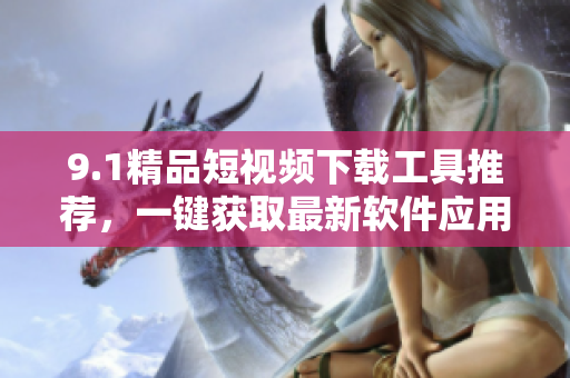 9.1精品短视频下载工具推荐，一键获取最新软件应用