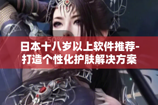 日本十八岁以上软件推荐-打造个性化护肤解决方案