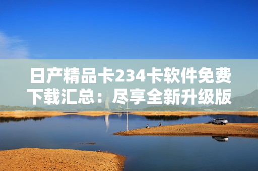 日产精品卡234卡软件免费下载汇总：尽享全新升级版本！