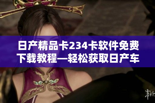 日产精品卡234卡软件免费下载教程—轻松获取日产车辆最新技术功能