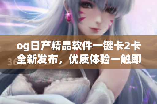 og日产精品软件一键卡2卡全新发布，优质体验一触即发