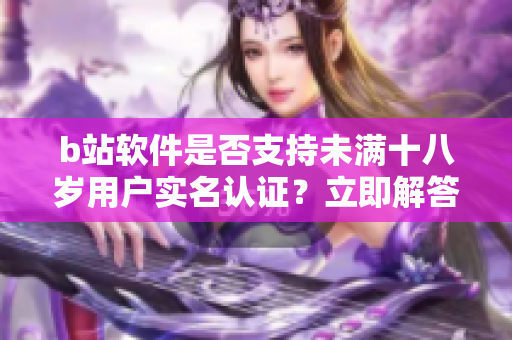 b站软件是否支持未满十八岁用户实名认证？立即解答给你知！